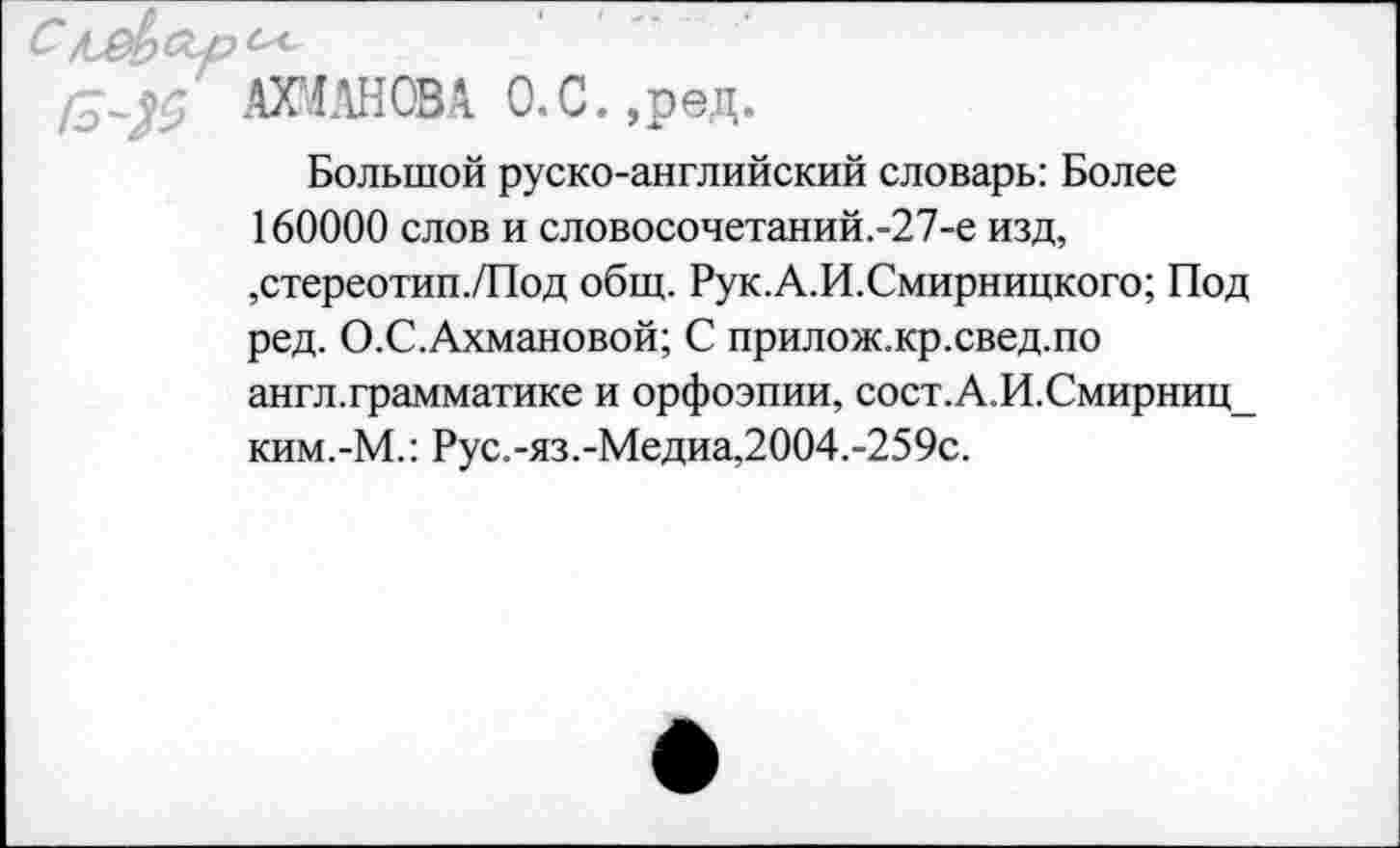 ﻿АХМАНОВА О.С.,рвд.
Большой руско-английский словарь: Более 160000 слов и словосочетаний.-27-е изд, ,стереотип./Под общ. Рук.А.И.Смирницкого; Под ред. О.С.Ахмановой; С прилож.кр.свед.по англ.грамматике и орфоэпии, сост.А.И.Смирниц_ ким.-М.: Рус.-яз.-Медиа,2004.-259с.